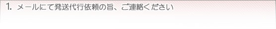 1. メールにて発送代行依頼の旨、ご連絡ください