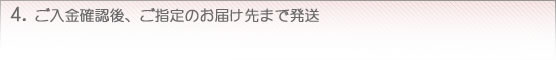 4. ご入金確認後、ご指定のお届け先まで発送